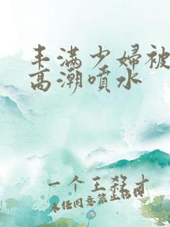 丰满少妇被爽到高潮喷水