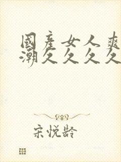 国产女人爽到高潮久久久久色