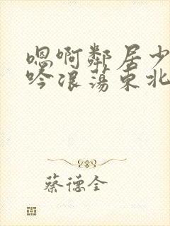 嗯啊邻居少妇呻吟浪荡东北女人