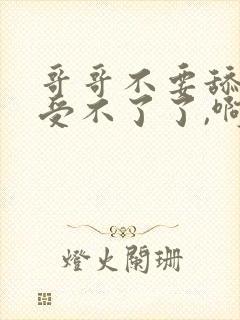 哥哥不要舔了,受不了了,啊啊啊啊啊