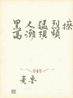 黑人猛烈擦女人高潮视频