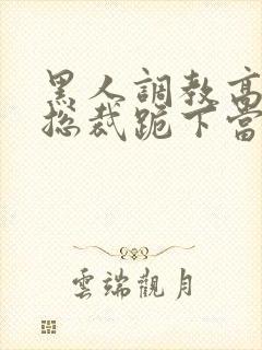 黑人调教高傲女总裁跪下当奴