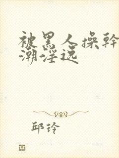 被黑人操干的高潮淫逸