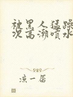 被黑人猛躁10次高潮喷水