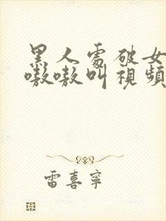 黑人处破女高潮嗷嗷叫视频