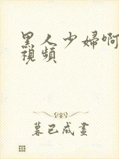 黑人少妇啊啊啊视频