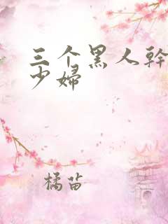 三个黑人干一个少妇