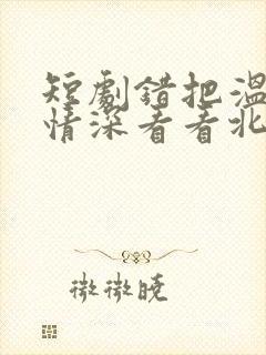 短剧错把温柔当情深看看北潞园
