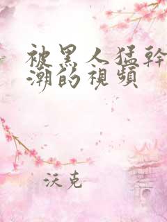 被黑人猛干到高潮的视频