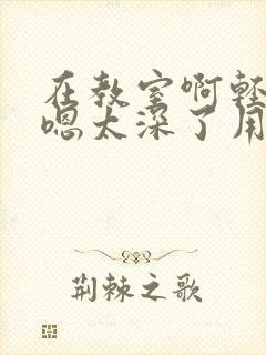 在教室啊轻点灬嗯太深了用力