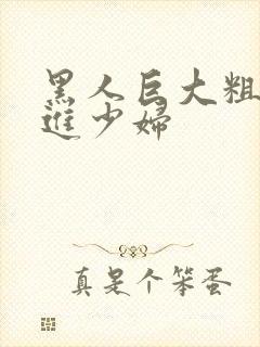 黑人巨大粗物挺进少妇