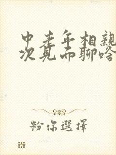 中老年相亲第一次见面聊啥呢