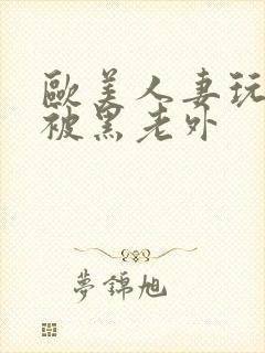 欧美人妻玩3p被黑老外