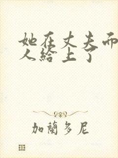 她在丈夫面前被人给上了