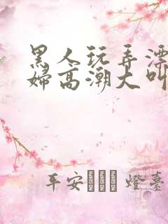 黑人玩弄漂亮少妇高潮大叫