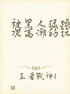 被黑人猛躁10次高潮的玩法