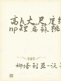 高h大尺度纯肉np短篇苏桃