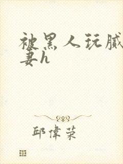 被黑人玩腻的娇妻h