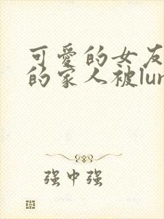 可爱的女友和她的家人被lunjian调教