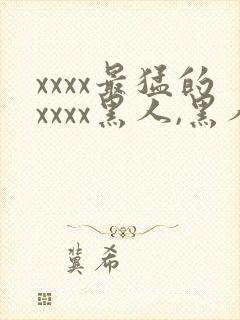 xxxx最猛的xxxx黑人,黑人巨大极品