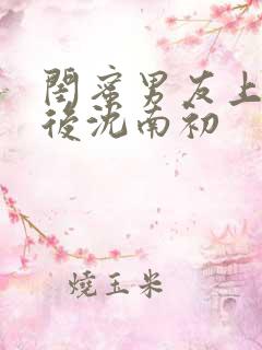 闺蜜男友上错以后沈南初