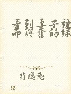 看到妻子被别人而兴奋的绿帽丈夫～