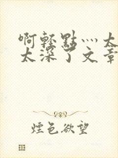 啊轻点灬太粗嗯太深了文章