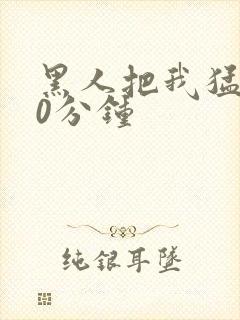 黑人把我猛烈30分钟