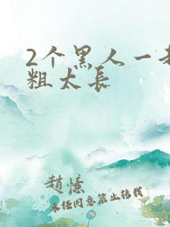 2个黑人一起太粗太长