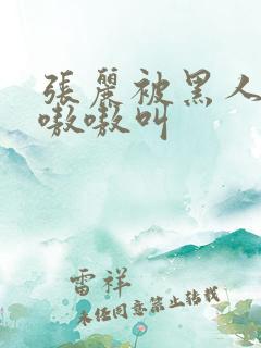 张丽被黑人玩的嗷嗷叫