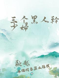 三个黑人干一个少妇