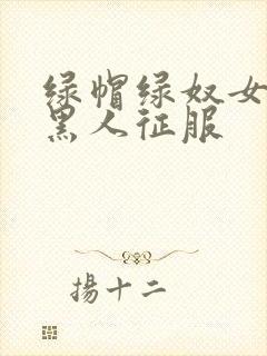 绿帽绿奴女友被黑人征服