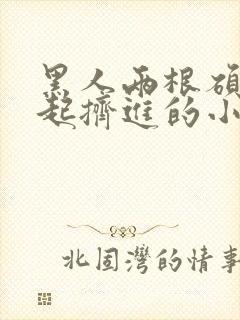 黑人两根硕大一起挤进的小说