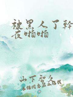 被黑人了干了一夜啪啪