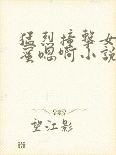 猛烈撞击女友闺蜜嗯啊小说