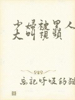 少妇被黑人嗷嗷大叫视频