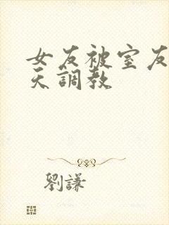 女友被室友们天天调教