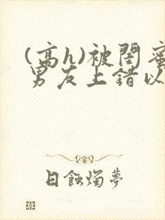 (高h)被闺蜜男友上错以后