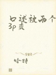 口述被两个男人3p爽