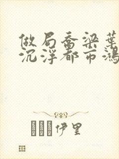 做局乔梁叶心仪沉浮都市鸿才最新更