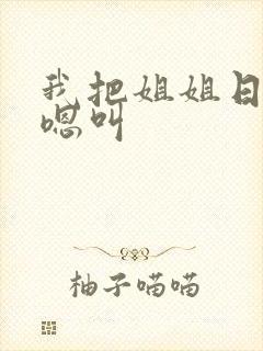 我把姐姐日得嗯嗯叫