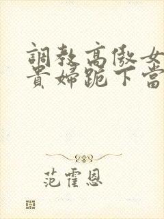 调教高傲女总裁贵妇跪下当奴