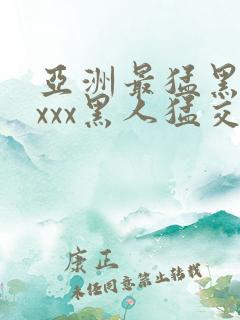 亚洲最猛黑人xxxx黑人猛交