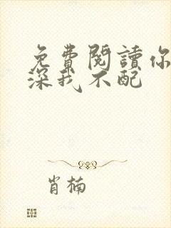 免费阅读你的情深我不配