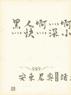 黑人啊灬啊灬啊灬快灬深小说