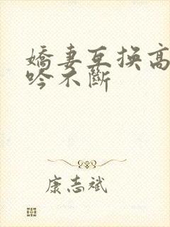 娇妻互换高潮呻吟不断