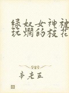 绿奴女神被黑人玩烂的校花小说