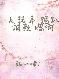 h 玩弄 跪趴 调教 嗯啊