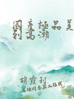 国产极品美女爽到高潮