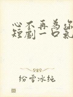 心不再为你停留短剧一口气看完